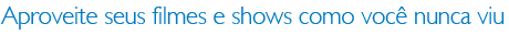 Aproveite seus filmes e shows como você nunca viu